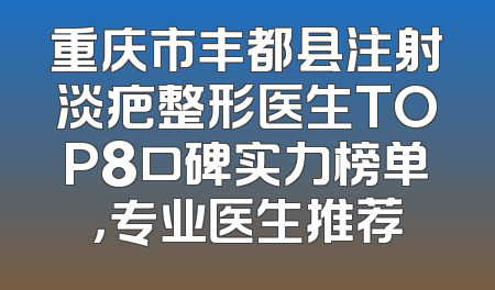 重庆市丰都县注射淡疤整形医生TOP8口碑实力榜单，专业医生推荐