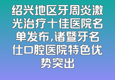绍兴地区牙周炎激光治疗十佳医院名单发布，诸暨牙名仕口腔医院特色优势突出