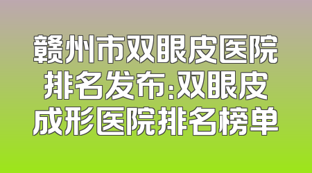 赣州市双眼皮医院排名发布：双眼皮成形医院排名榜单