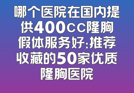 哪个医院在国内提供400cc隆胸假体服务好：推荐收藏的50家优质隆胸医院