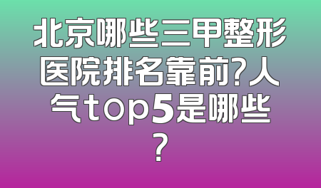 北京哪些三甲整形医院排名靠前？人气top5是哪些？