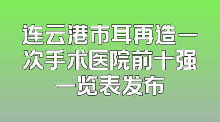 连云港市耳再造一次手术医院前十强一览表发布