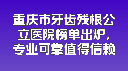 重庆市牙齿残根公立医院榜单出炉，专业可靠值得信赖