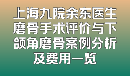上海九院余东医生磨骨手术评价与下颌角磨骨案例分析及费用一览