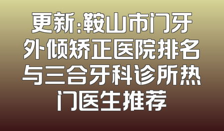 更新：鞍山市门牙外倾矫正医院排名与三合牙科诊所热门医生推荐