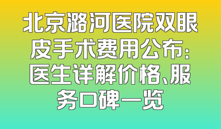 北京潞河医院双眼皮手术费用公布：医生详解价格、服务口碑一览