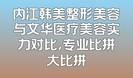 内江韩美整形美容与文华医疗美容实力对比，专业比拼大比拼