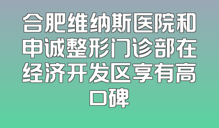 合肥维纳斯医院和申诚整形门诊部在经济开发区享有高口碑