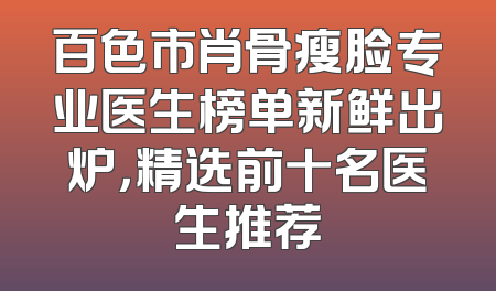 百色市肖骨瘦脸专业医生榜单新鲜出炉，精选前十名医生推荐