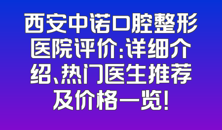 西安中诺口腔整形医院评价：详细介绍、热门医生推荐及价格一览！