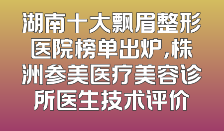 湖南十大飘眉整形医院榜单出炉，株洲参美医疗美容诊所医生技术评价