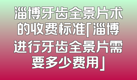 淄博牙齿全景片术的收费标准「淄博进行牙齿全景片需要多少费用」