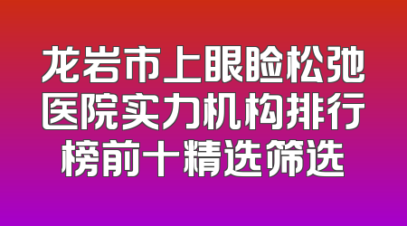 龙岩市上眼睑松弛医院实力机构排行榜前十精选筛选