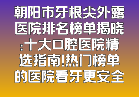 朝阳市牙根尖外露医院排名榜单揭晓：十大口腔医院精选指南！热门榜单的医院看牙更安全