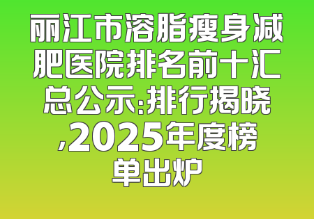 丽江市溶脂瘦身减肥医院排名前十汇总公示：排行揭晓，2025年度榜单出炉