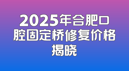 2025年合肥口腔固定桥修复价格揭晓