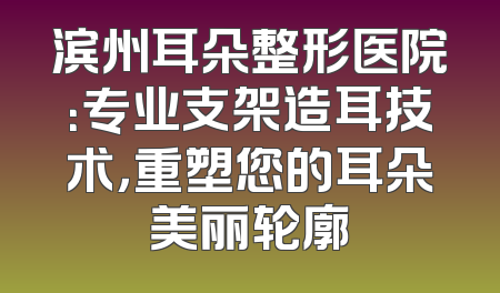 滨州耳朵整形医院：专业支架造耳技术，重塑您的耳朵美丽轮廓