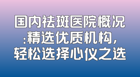 国内祛斑医院概况：精选优质机构，轻松选择心仪之选