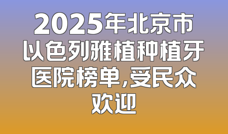 2025年北京市以色列雅植种植牙医院榜单，受民众欢迎