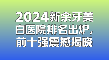 2024新余牙美白医院排名出炉，前十强震撼揭晓