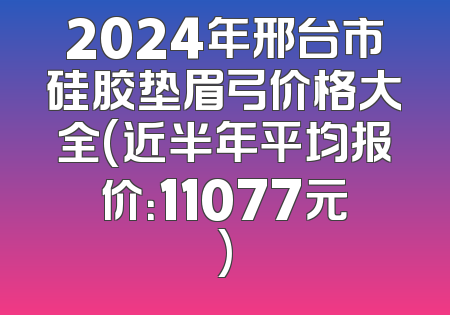 2024年邢台市硅胶垫眉弓价格大全(近半年平均报价：11077元)