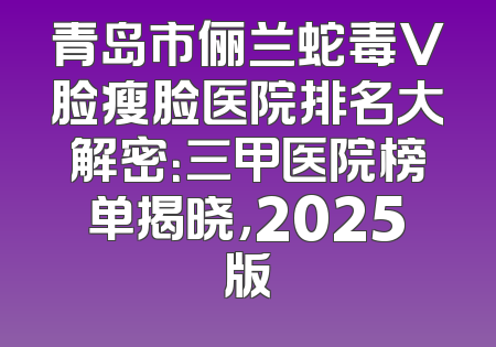 青岛市俪兰蛇毒V脸瘦脸医院排名大解密：三甲医院榜单揭晓，2025版