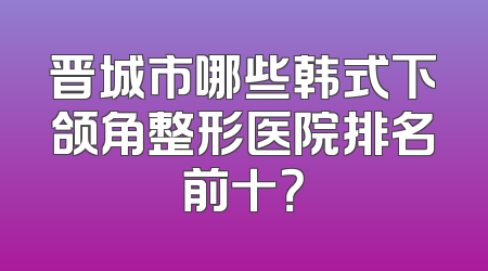 晋城市哪些韩式下颌角整形医院排名前十？