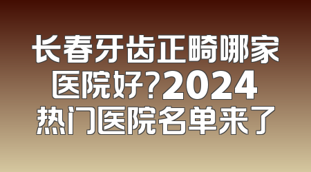 长春牙齿正畸哪家医院好？2024热门医院名单来了
