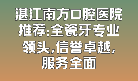 湛江南方口腔医院推荐：全瓷牙专业领头，信誉卓越，服务全面