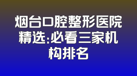 烟台口腔整形医院精选：必看三家机构排名