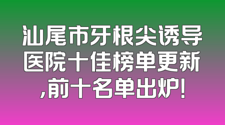 汕尾市牙根尖诱导医院十佳榜单更新，前十名单出炉！
