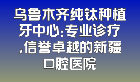 乌鲁木齐纯钛种植牙中心：专业诊疗，信誉卓越的新疆口腔医院