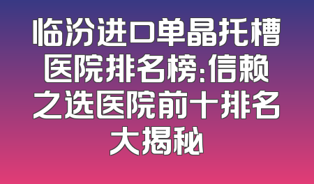 临汾进口单晶托槽医院排名榜：信赖之选医院前十排名大揭秘