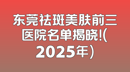 东莞祛斑美肤前三医院名单揭晓！(2025年)