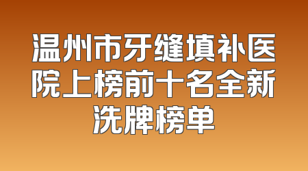 温州市牙缝填补医院上榜前十名全新洗牌榜单