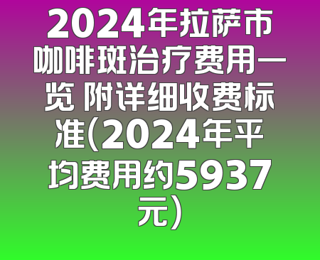 2024年拉萨市咖啡斑治疗费用一览 附详细收费标准（2024年平均费用约5937元）