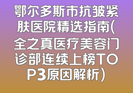 鄂尔多斯市抗皱紧肤医院精选指南（全之真医疗美容门诊部连续上榜TOP3原因解析）