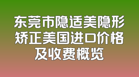 东莞市隐适美隐形矫正美国进口价格及收费概览