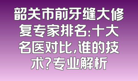 韶关市前牙缝大修复专家排名：十大名医对比，谁的技术？专业解析