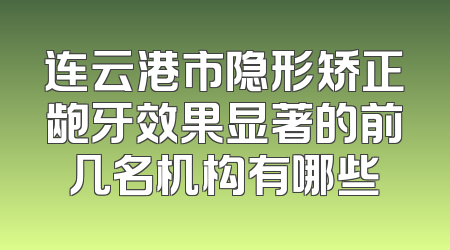 连云港市隐形矫正龅牙效果显著的前几名机构有哪些