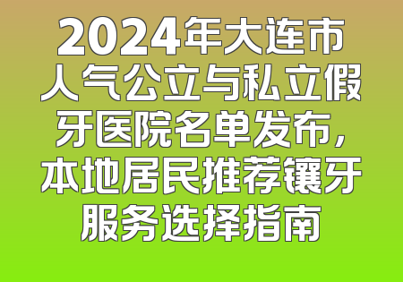2024年大连市人气公立与私立假牙医院名单发布，本地居民推荐镶牙服务选择指南