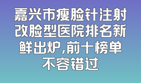 嘉兴市瘦脸针注射改脸型医院排名新鲜出炉，前十榜单不容错过