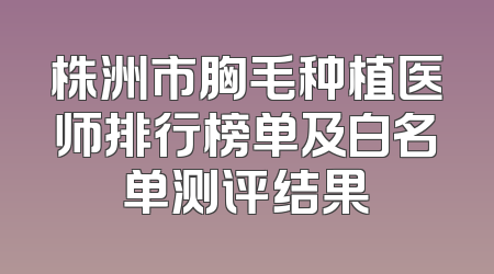 株洲市胸毛种植医师排行榜单及白名单测评结果