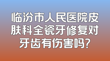 临汾市人民医院皮肤科全瓷牙修复对牙齿有伤害吗？