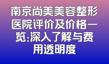 南京尚美美容整形医院评价及价格一览：深入了解与费用透明度