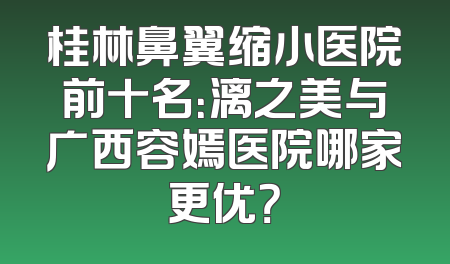 桂林鼻翼缩小医院前十名：漓之美与广西容嫣医院哪家更优？