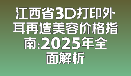 江西省3D打印外耳再造美容价格指南：2025年全面解析