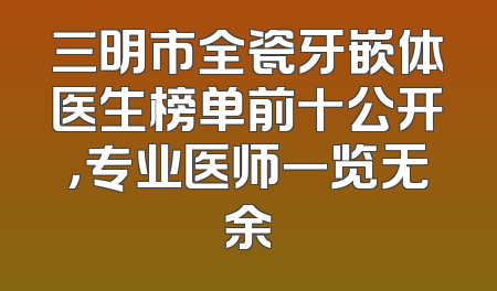 三明市全瓷牙嵌体医生榜单前十公开，专业医师一览无余