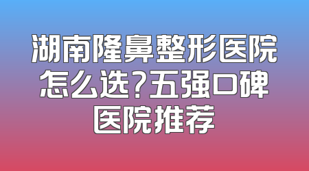 湖南隆鼻整形医院怎么选？五强口碑医院推荐