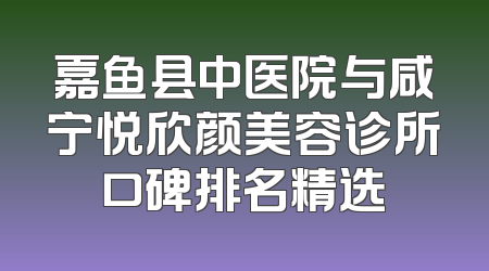 嘉鱼县中医院与咸宁悦欣颜美容诊所口碑排名精选